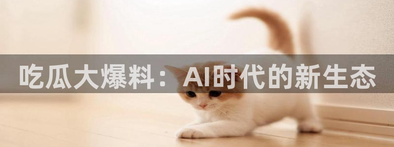 ccgg.mob今日吃瓜：吃瓜大爆料：AI时代的新生态