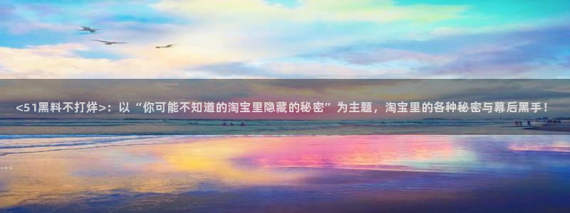 51cg1.ct吃瓜张津瑜：<51黑料不打烊>：以“你可能不知道的淘宝里隐藏的秘密”为主题，淘宝里的各种秘密与幕后黑手！