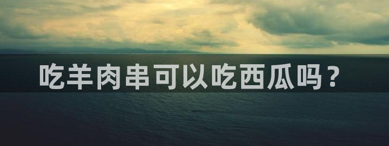 吃瓜爆料网不打烊回家：吃羊肉串可以吃西瓜吗？