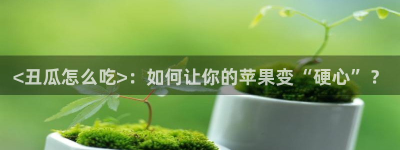 51吃瓜最新吃瓜入口：<丑瓜怎么吃>：如何让你的苹果变“硬心”？