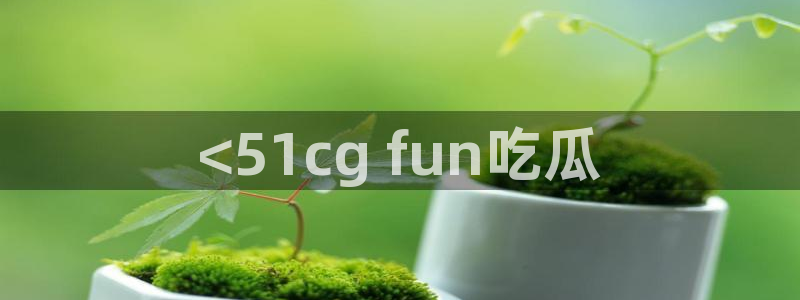 51吃瓜网热门黑料：<51cg fun吃瓜